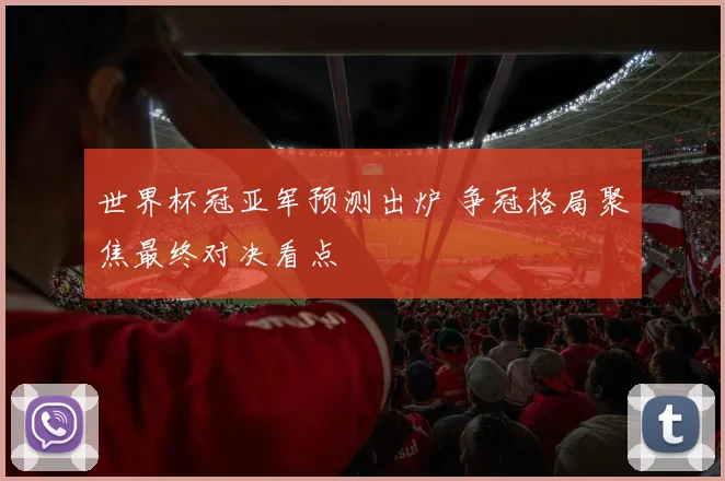 世界杯冠亚军预测出炉 争冠格局聚焦最终对决看点