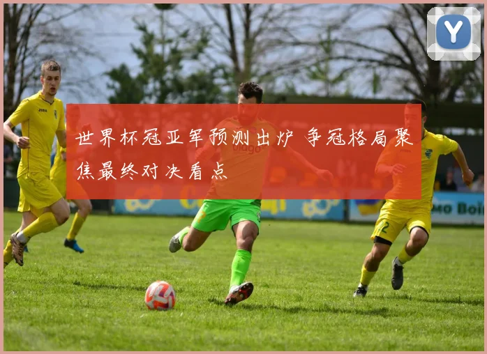 世界杯冠亚军预测出炉 争冠格局聚焦最终对决看点