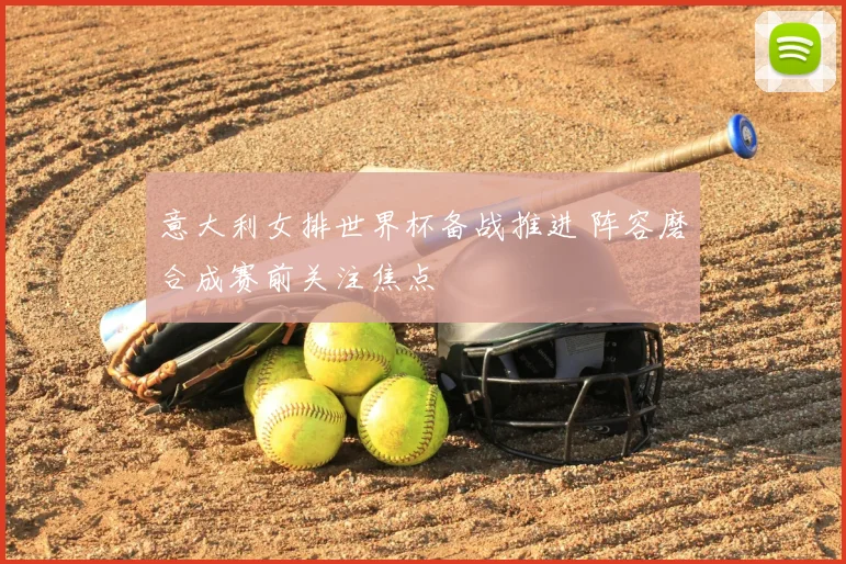 意大利女排世界杯备战推进 阵容磨合成赛前关注焦点