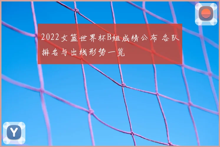2022女篮世界杯B组成绩公布 各队排名与出线形势一览