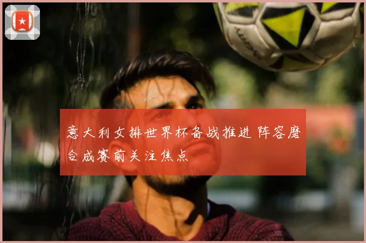 意大利女排世界杯备战推进 阵容磨合成赛前关注焦点